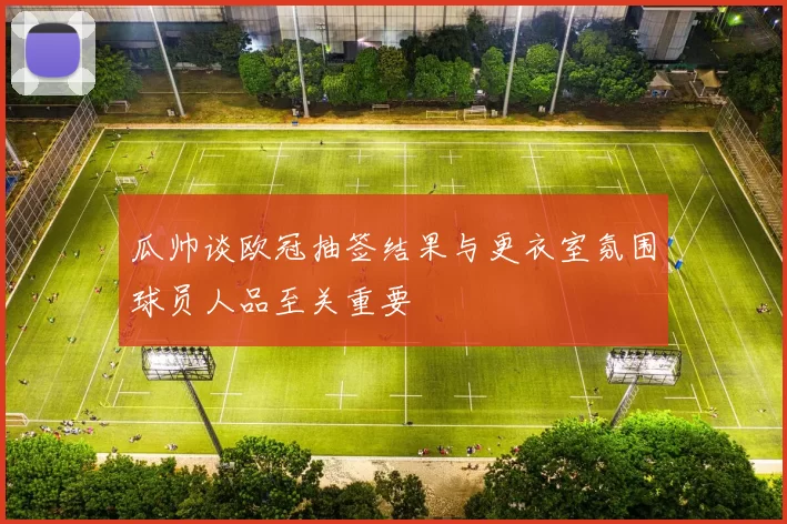 瓜帅谈欧冠抽签结果与更衣室氛围球员人品至关重要
