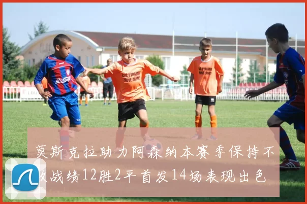 莫斯克拉助力阿森纳本赛季保持不败战绩12胜2平首发14场表现出色