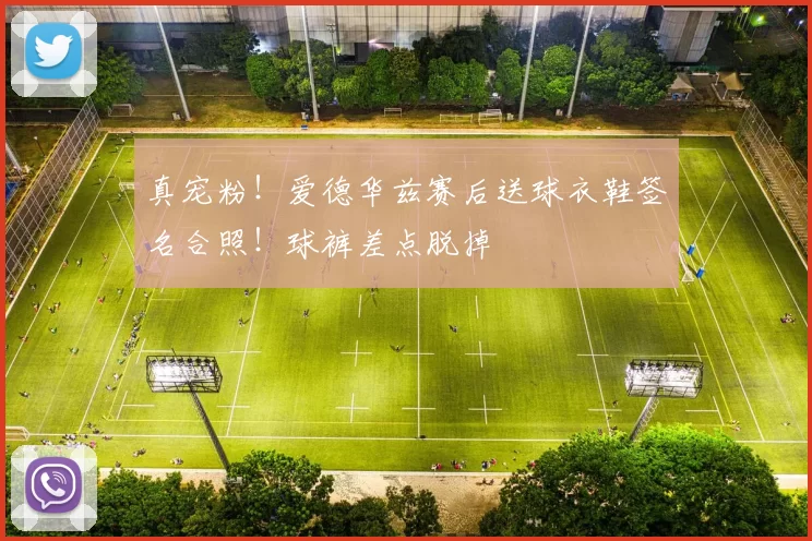 真宠粉！爱德华兹赛后送球衣鞋签名合照！球裤差点脱掉