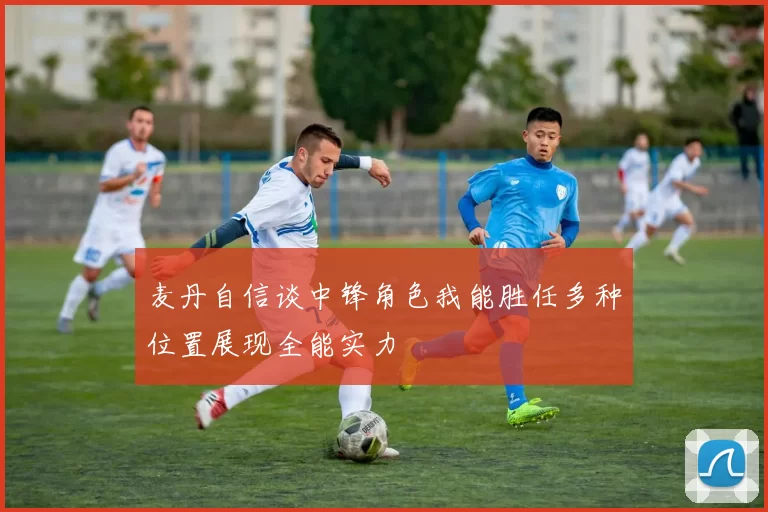 麦丹自信谈中锋角色我能胜任多种位置展现全能实力