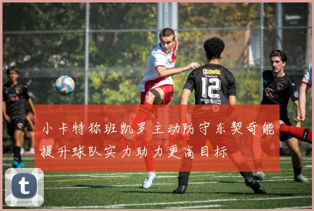 小卡特称班凯罗主动防守东契奇能提升球队实力助力更高目标