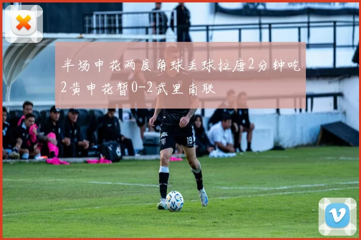 半场申花两度角球丢球拉唐2分钟吃2黄申花暂0-2武里南联