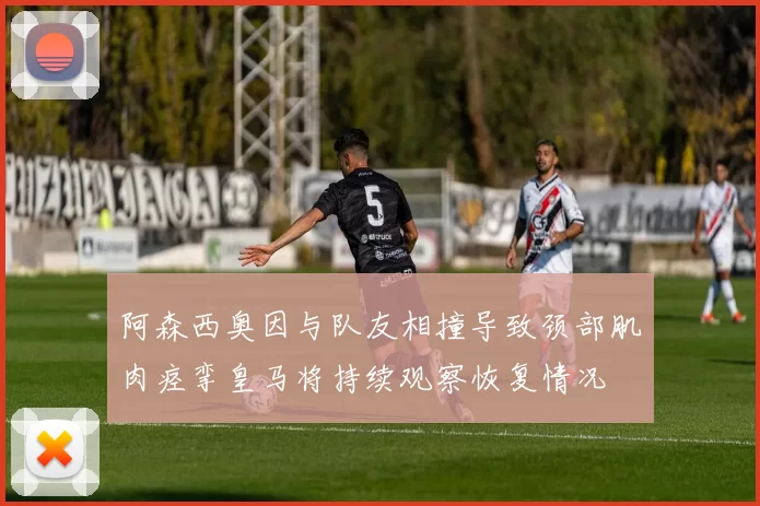 阿森西奥因与队友相撞导致颈部肌肉痉挛皇马将持续观察恢复情况