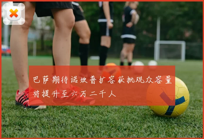 巴萨期待诺坎普扩容获批观众容量将提升至六万二千人