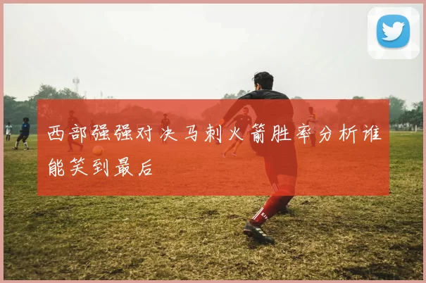 西部强强对决马刺火箭胜率分析谁能笑到最后