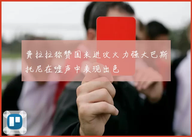 费拉拉称赞国米进攻火力强大巴斯托尼在嘘声中表现出色