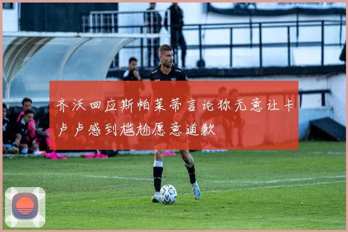 齐沃回应斯帕莱蒂言论称无意让卡卢卢感到尴尬愿意道歉