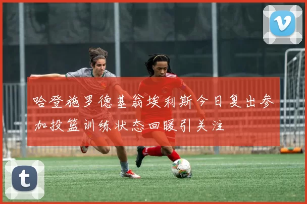 哈登施罗德基翁埃利斯今日复出参加投篮训练状态回暖引关注