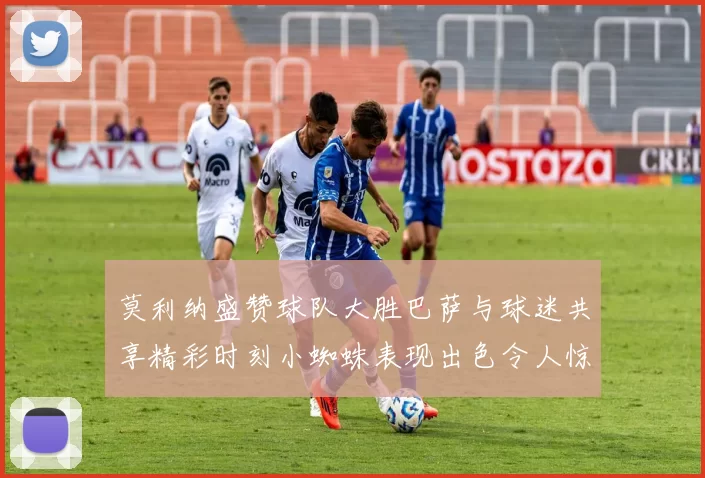 莫利纳盛赞球队大胜巴萨与球迷共享精彩时刻小蜘蛛表现出色令人惊艳
