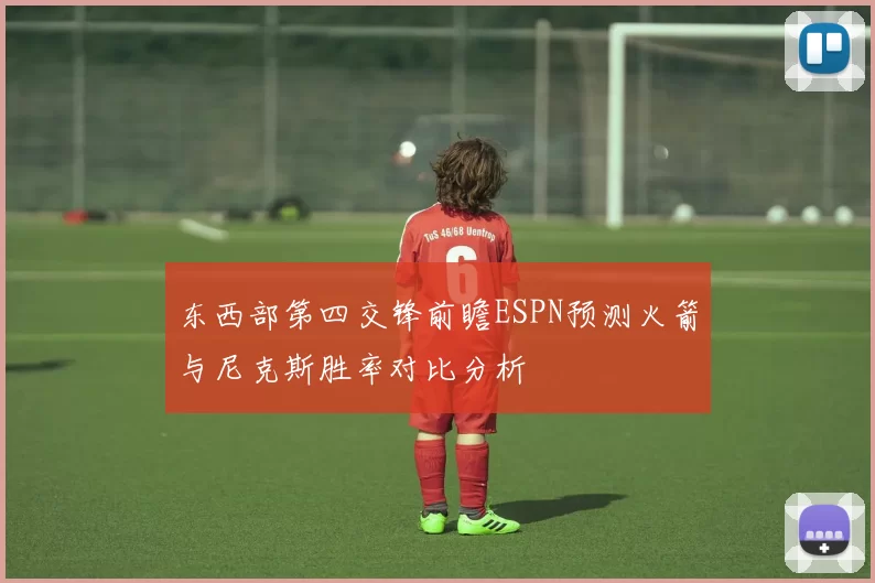东西部第四交锋前瞻ESPN预测火箭与尼克斯胜率对比分析