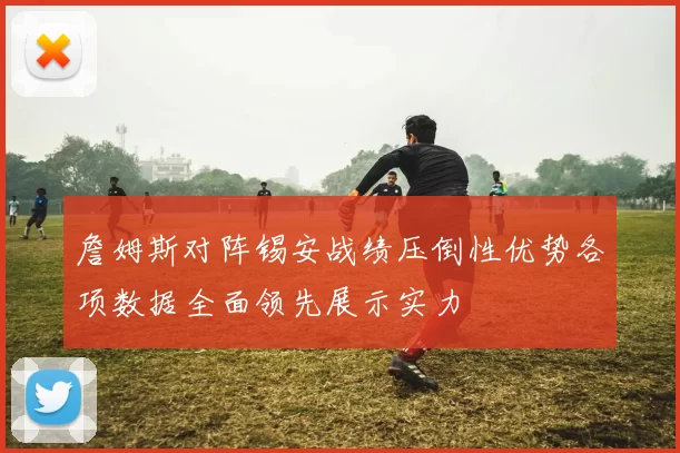 詹姆斯对阵锡安战绩压倒性优势各项数据全面领先展示实力