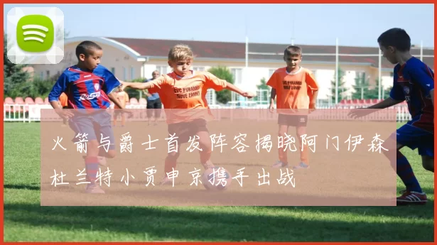 火箭与爵士首发阵容揭晓阿门伊森杜兰特小贾申京携手出战