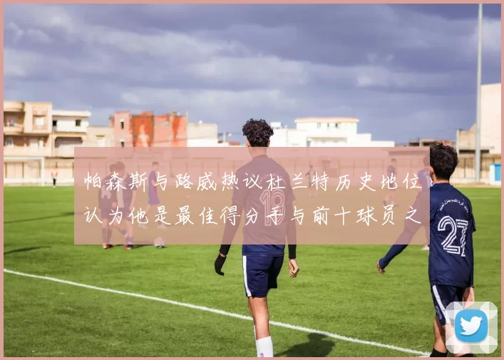 帕森斯与路威热议杜兰特历史地位认为他是最佳得分手与前十球员之一