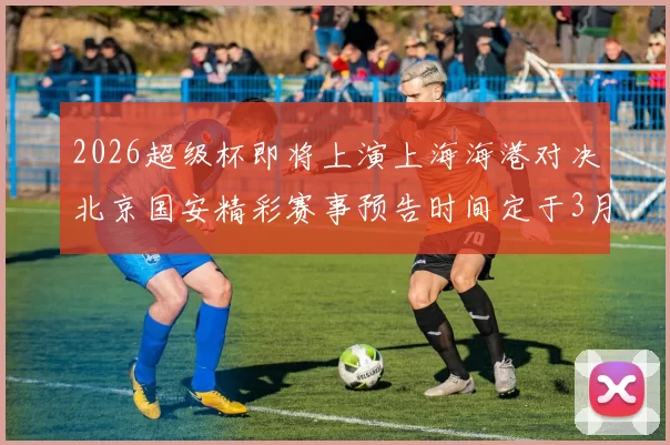 2026超级杯即将上演上海海港对决北京国安精彩赛事预告时间定于3月1日下午15点30分