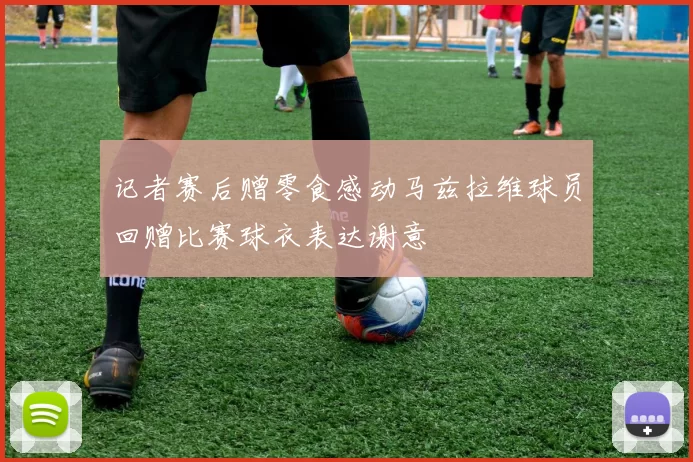记者赛后赠零食感动马兹拉维球员回赠比赛球衣表达谢意