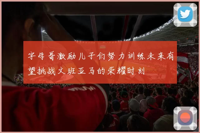 字母哥激励儿子们努力训练未来有望挑战文班亚马的荣耀时刻