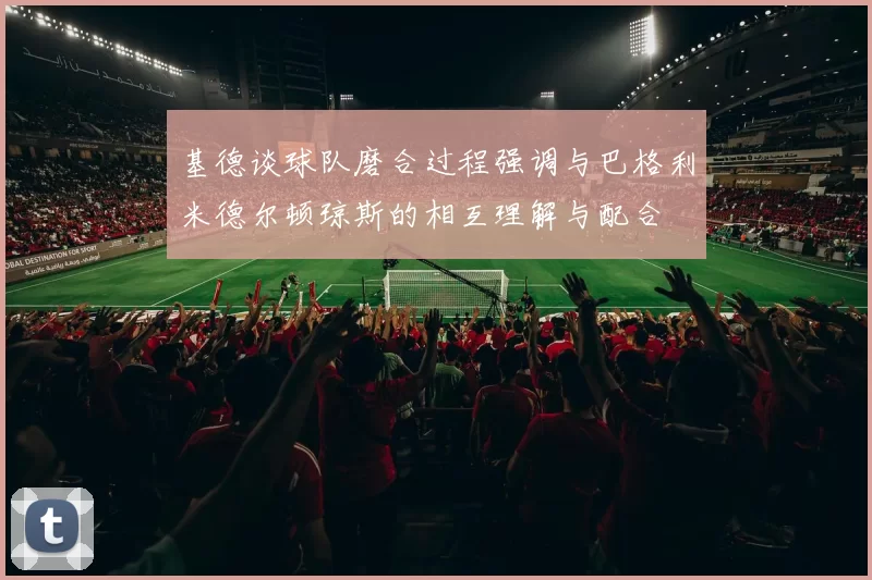 基德谈球队磨合过程强调与巴格利米德尔顿琼斯的相互理解与配合