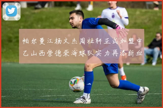 帕尔曼江杨文杰周祉轩正式加盟中乙山西崇德荣海球队实力再添新血