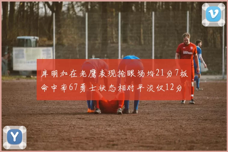 库明加在老鹰表现抢眼场均21分7板命中率67勇士状态相对平淡仅12分5板