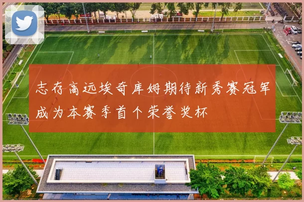 志存高远埃奇库姆期待新秀赛冠军成为本赛季首个荣誉奖杯