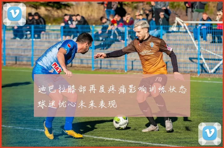 迪巴拉膝部再度疼痛影响训练状态球迷忧心未来表现